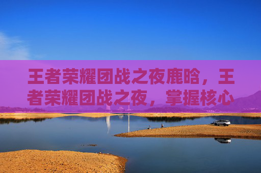 王者荣耀团战之夜鹿晗,王者荣耀团战之夜,掌握核心策略,提升团队协作 王者荣耀团战之夜鹿晗,王者荣耀团战之夜,掌握核心策略,提升团队协作