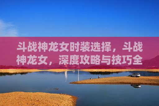 斗战神龙女时装选择，斗战神龙女，深度攻略与技巧全解析