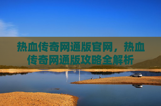 热血传奇网通版官网,热血传奇网通版攻略全解析 热血传奇网通版官网,热血传奇网通版攻略全解析