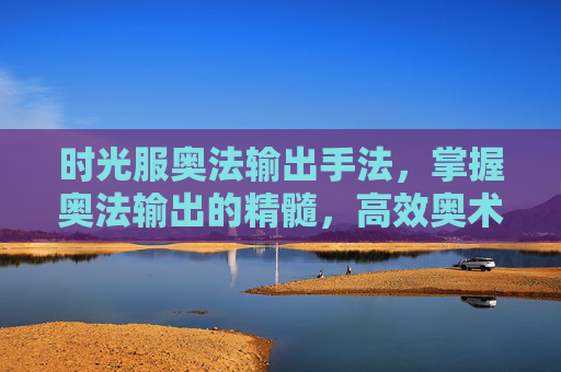 时光服奥法输出手法，掌握奥法输出的精髓，高效奥术伤害攻略