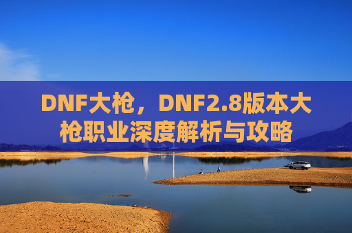 DNF大枪，DNF2.8版本大枪职业深度解析与攻略