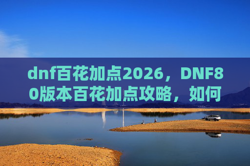dnf百花加点2026，DNF80版本百花加点攻略，如何打造最强百花输出