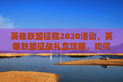 英雄联盟征程2020活动,英雄联盟征战礼盒攻略,如何最大化你的奖励 英雄联盟征程2020活动,英雄联盟征战礼盒攻略,如何最大化你的奖励