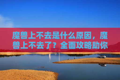 魔兽上不去是什么原因，魔兽上不去了？全面攻略助你重拾游戏乐趣