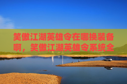 笑傲江湖英雄令在哪换装备啊,笑傲江湖英雄令系统全面解析,装备获取与升级攻略 笑傲江湖英雄令在哪换装备啊,笑傲江湖英雄令系统全面解析,装备获取与升级攻略