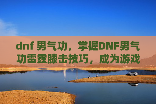 dnf 男气功,掌握DNF男气功雷霆膝击技巧,成为游戏中的佼佼者 dnf 男气功,掌握DNF男气功雷霆膝击技巧,成为游戏中的佼佼者