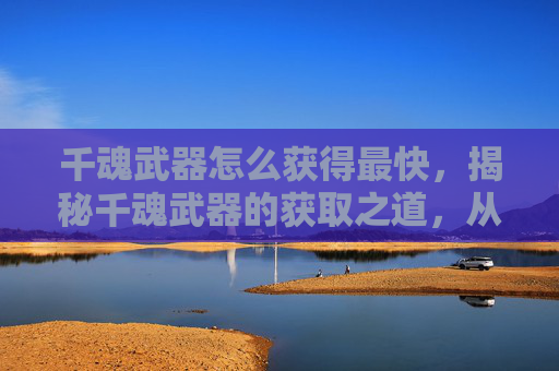 千魂武器怎么获得最快,揭秘千魂武器的获取之道,从新手到高手的进阶之路 千魂武器怎么获得最快,揭秘千魂武器的获取之道,从新手到高手的进阶之路