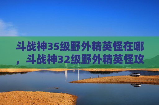 斗战神35级野外精英怪在哪，斗战神32级野外精英怪攻略