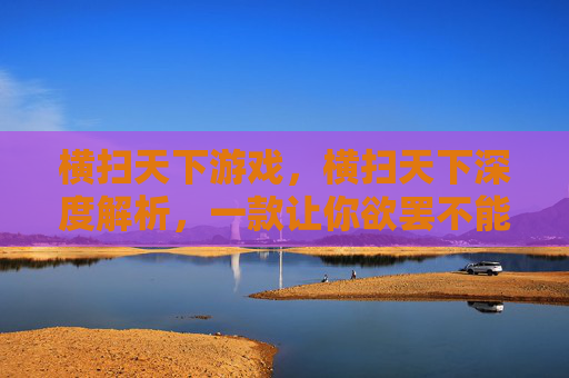 横扫天下游戏,横扫天下深度解析,一款让你欲罢不能的手游攻略 横扫天下游戏,横扫天下深度解析,一款让你欲罢不能的手游攻略