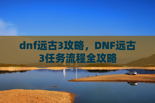 dnf远古3攻略,DNF远古3任务流程全攻略 dnf远古3攻略,DNF远古3任务流程全攻略