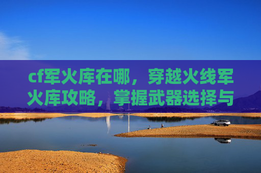 cf军火库在哪，穿越火线军火库攻略，掌握武器选择与搭配技巧