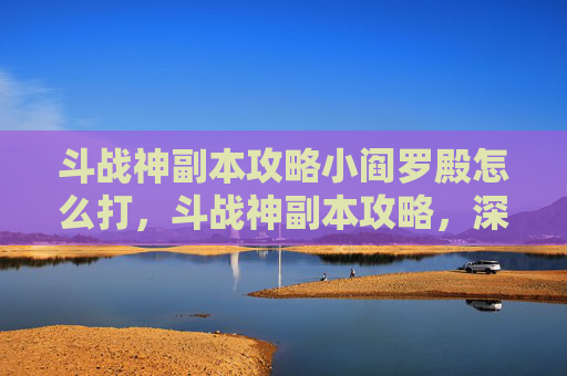 斗战神副本攻略小阎罗殿怎么打，斗战神副本攻略，深入解析与实用技巧