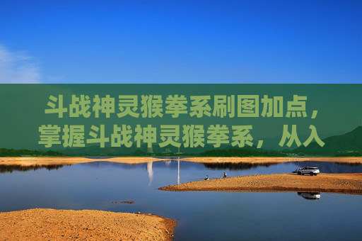 斗战神灵猴拳系刷图加点，掌握斗战神灵猴拳系，从入门到精通的全面攻略