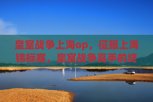 皇室战争上海op,征服上海锦标赛,皇室战争高手的终极攻略 皇室战争上海op,征服上海锦标赛,皇室战争高手的终极攻略