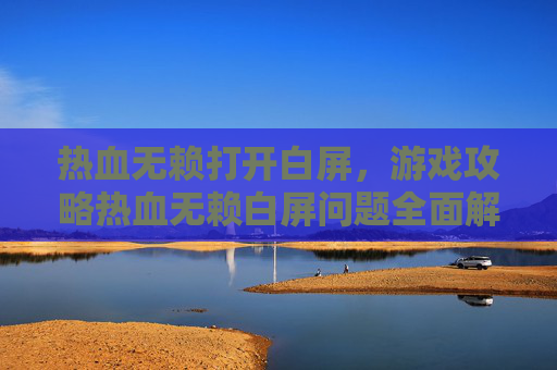热血无赖打开白屏,游戏攻略热血无赖白屏问题全面解析与解决技巧 热血无赖打开白屏,游戏攻略热血无赖白屏问题全面解析与解决技巧