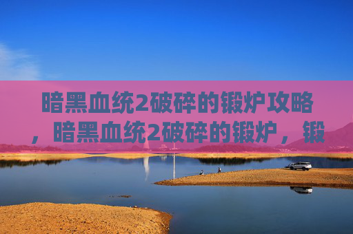 暗黑血统2破碎的锻炉攻略,暗黑血统2破碎的锻炉,锻造技巧与装备优化攻略 暗黑血统2破碎的锻炉攻略,暗黑血统2破碎的锻炉,锻造技巧与装备优化攻略
