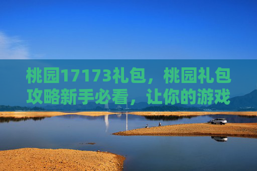 桃园17173礼包，桃园礼包攻略新手必看，让你的游戏体验更上一层楼！