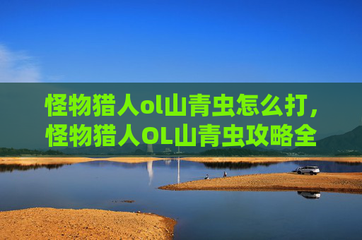 怪物猎人ol山青虫怎么打,怪物猎人OL山青虫攻略全解析 怪物猎人ol山青虫怎么打,怪物猎人OL山青虫攻略全解析