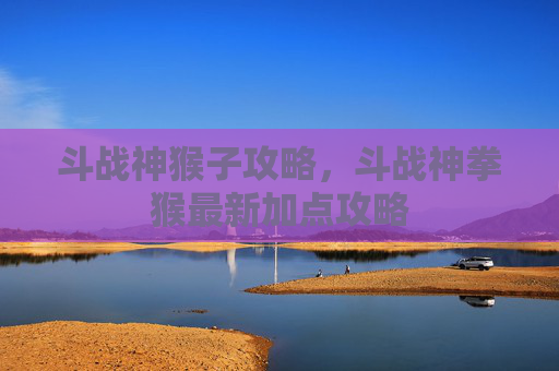 斗战神猴子攻略,斗战神拳猴最新加点攻略 斗战神猴子攻略,斗战神拳猴最新加点攻略