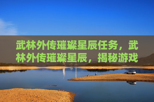 武林外传璀璨星辰任务,武林外传璀璨星辰,揭秘游戏中的隐藏任务与技巧 武林外传璀璨星辰任务,武林外传璀璨星辰,揭秘游戏中的隐藏任务与技巧