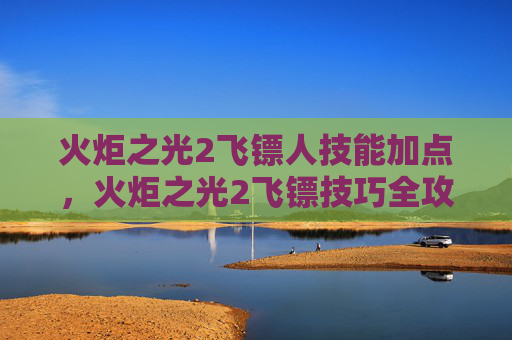 火炬之光2飞镖人技能加点,火炬之光2飞镖技巧全攻略 火炬之光2飞镖人技能加点,火炬之光2飞镖技巧全攻略