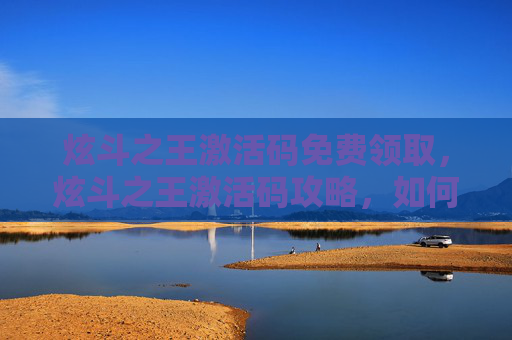炫斗之王激活码免费领取,炫斗之王激活码攻略,如何获取并使用你的专属激活码 炫斗之王激活码免费领取,炫斗之王激活码攻略,如何获取并使用你的专属激活码