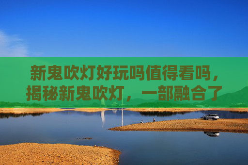 新鬼吹灯好玩吗值得看吗，揭秘新鬼吹灯，一部融合了悬疑、冒险与奇幻的现代版盗墓传奇