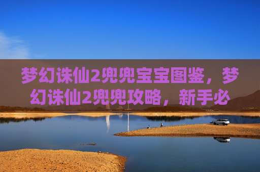 梦幻诛仙2兜兜宝宝图鉴,梦幻诛仙2兜兜攻略,新手必知的快速成长指南 梦幻诛仙2兜兜宝宝图鉴,梦幻诛仙2兜兜攻略,新手必知的快速成长指南