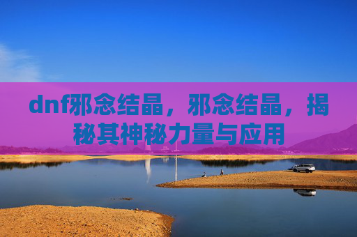 dnf邪念结晶,邪念结晶,揭秘其神秘力量与应用 dnf邪念结晶,邪念结晶,揭秘其神秘力量与应用
