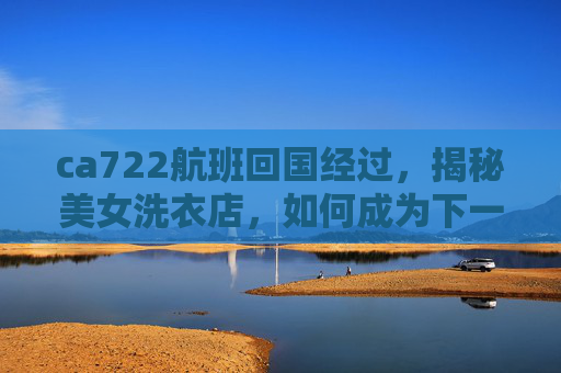 ca722航班回国经过,揭秘美女洗衣店,如何成为下一个网红店铺? ca722航班回国经过,揭秘美女洗衣店,如何成为下一个网红店铺?