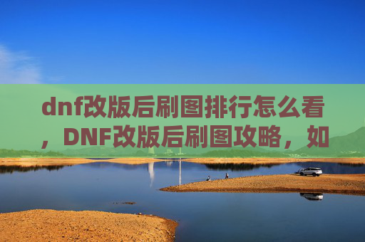 dnf改版后刷图排行怎么看,DNF改版后刷图攻略,如何高效利用新机制,提升角色实力 dnf改版后刷图排行怎么看,DNF改版后刷图攻略,如何高效利用新机制,提升角色实力