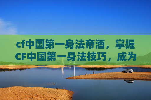 cf中国第一身法帝酒,掌握CF中国第一身法技巧,成为战场上的佼佼者 cf中国第一身法帝酒,掌握CF中国第一身法技巧,成为战场上的佼佼者