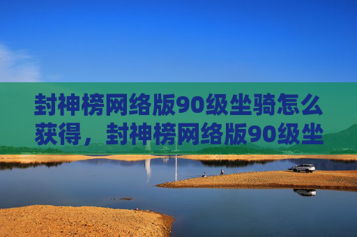 封神榜网络版90级坐骑怎么获得，封神榜网络版90级坐骑攻略，如何快速提升你的坐骑等级