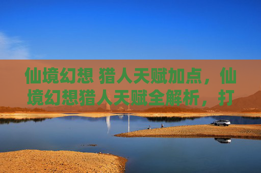 仙境幻想 猎人天赋加点，仙境幻想猎人天赋全解析，打造你的专属狩猎大师