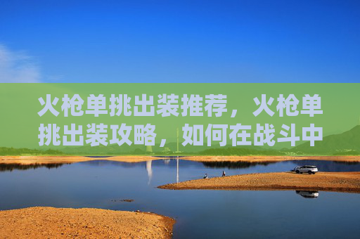 火枪单挑出装推荐,火枪单挑出装攻略,如何在战斗中占据优势 火枪单挑出装推荐,火枪单挑出装攻略,如何在战斗中占据优势