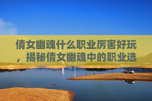 倩女幽魂什么职业厉害好玩，揭秘倩女幽魂中的职业选择与实力对比