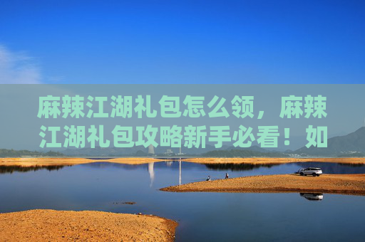 麻辣江湖礼包怎么领,麻辣江湖礼包攻略新手必看!如何最大化利用你的麻辣江湖礼包 麻辣江湖礼包怎么领,麻辣江湖礼包攻略新手必看!如何最大化利用你的麻辣江湖礼包