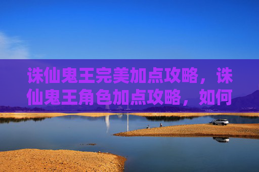 诛仙鬼王完美加点攻略，诛仙鬼王角色加点攻略，如何打造完美战力