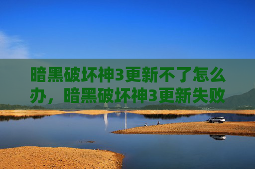 暗黑破坏神3更新不了怎么办，暗黑破坏神3更新失败的全面攻略