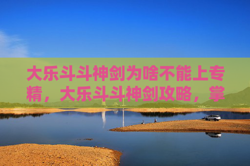 大乐斗斗神剑为啥不能上专精,大乐斗斗神剑攻略,掌握战斗的艺术,成为斗神之路 大乐斗斗神剑为啥不能上专精,大乐斗斗神剑攻略,掌握战斗的艺术,成为斗神之路