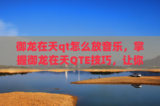 御龙在天qt怎么放音乐，掌握御龙在天QTE技巧，让你在战斗中如鱼得水