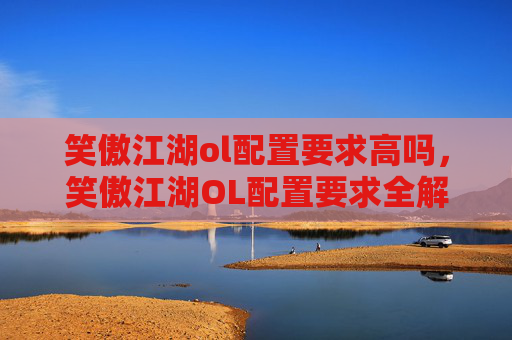 笑傲江湖ol配置要求高吗,笑傲江湖OL配置要求全解析 笑傲江湖ol配置要求高吗,笑傲江湖OL配置要求全解析
