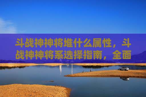 斗战神神将堆什么属性，斗战神神将系选择指南，全面解析各系特点与实用攻略
