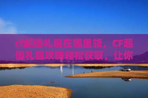 cf超值礼包在哪里领，CF超值礼包攻略轻松获取，让你的游戏体验更加畅快！