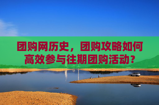 团购网历史，团购攻略如何高效参与往期团购活动？