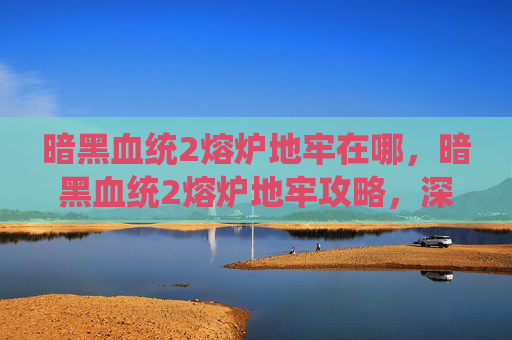 暗黑血统2熔炉地牢在哪，暗黑血统2熔炉地牢攻略，深入探索与策略指南