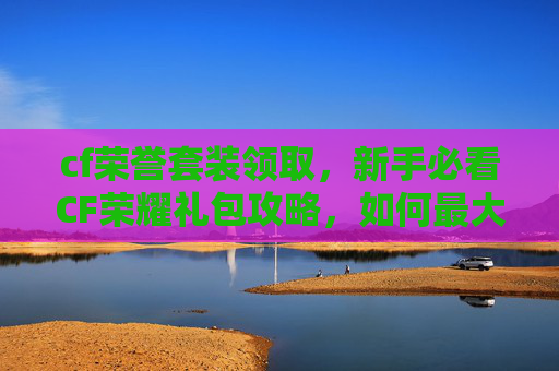 cf荣誉套装领取，新手必看CF荣耀礼包攻略，如何最大化你的游戏收益
