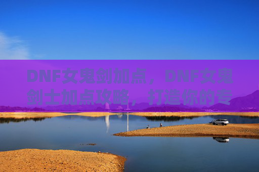 DNF女鬼剑加点，DNF女鬼剑士加点攻略，打造你的专属战斗风格