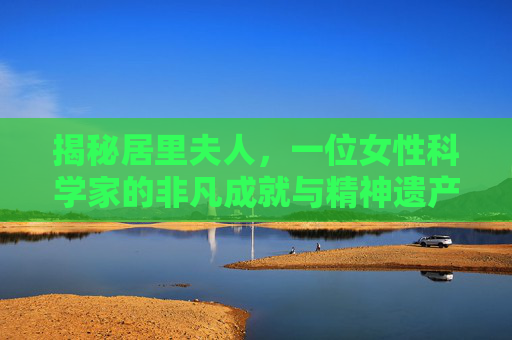 揭秘居里夫人，一位女性科学家的非凡成就与精神遗产