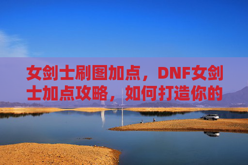 女剑士刷图加点，DNF女剑士加点攻略，如何打造你的完美战斗队伍